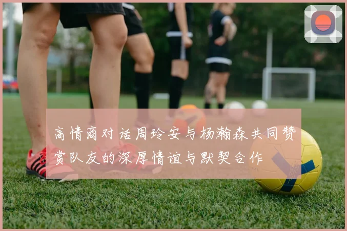 高情商对话周玲安与杨瀚森共同赞赏队友的深厚情谊与默契合作