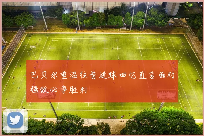 巴贝尔重温往昔进球回忆直言面对强敌必争胜利