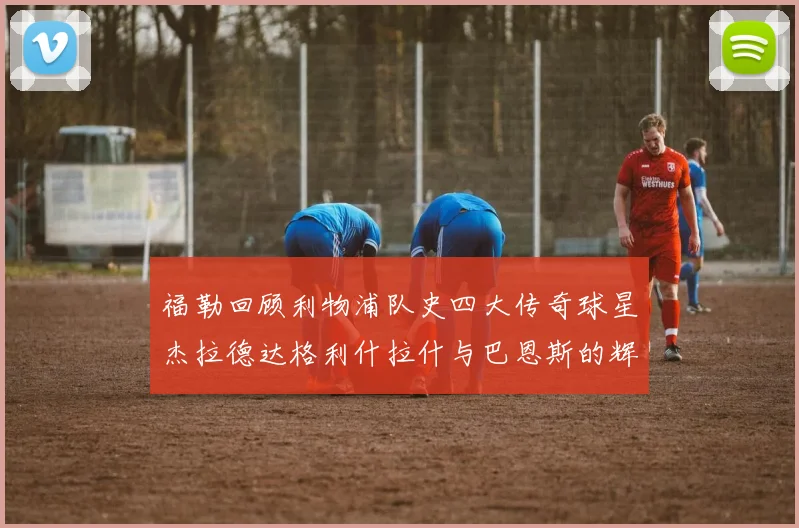 福勒回顾利物浦队史四大传奇球星杰拉德达格利什拉什与巴恩斯的辉煌成就