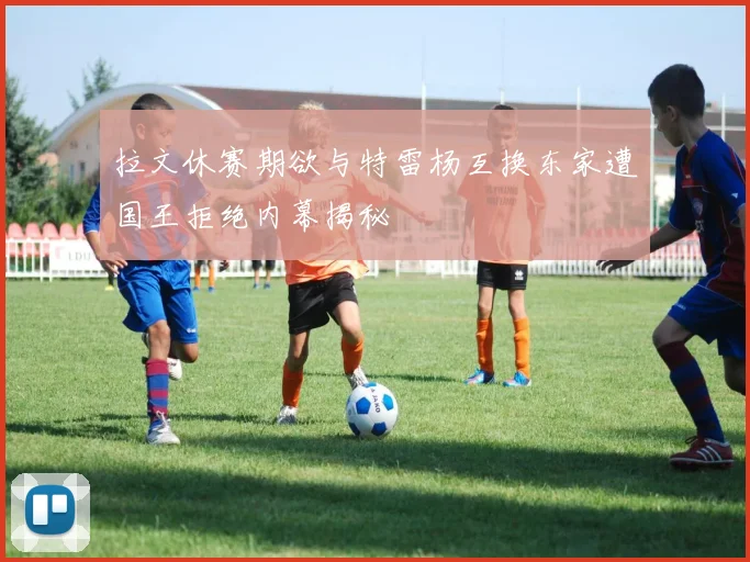 拉文休赛期欲与特雷杨互换东家遭国王拒绝内幕揭秘