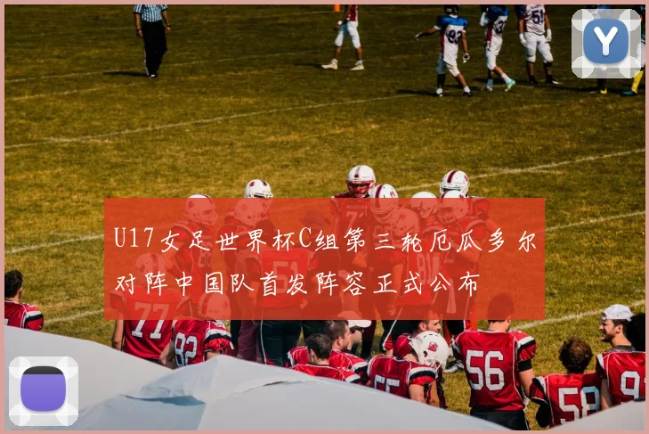 U17女足世界杯C组第三轮厄瓜多尔对阵中国队首发阵容正式公布
