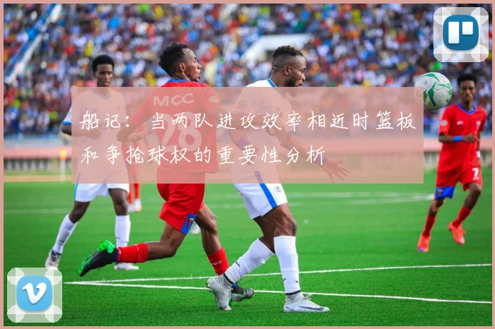 船记：当两队进攻效率相近时篮板和争抢球权的重要性分析