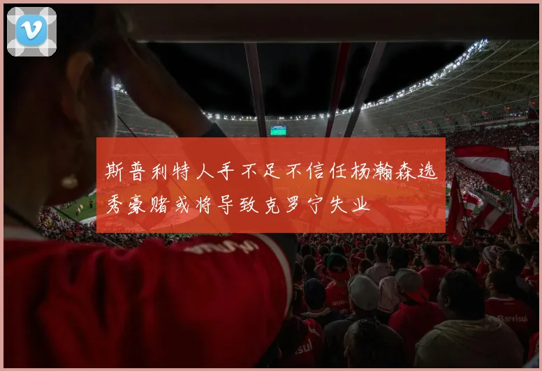斯普利特人手不足不信任杨瀚森选秀豪赌或将导致克罗宁失业