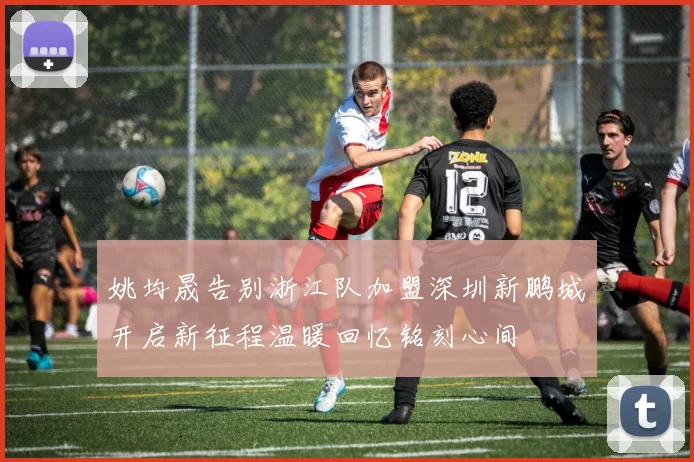 姚均晟告别浙江队加盟深圳新鹏城开启新征程温暖回忆铭刻心间