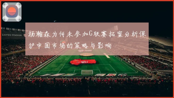 杨瀚森为何未参加G联赛拓蜜分析保护中国市场的策略与影响
