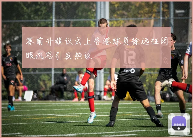 赛前升旗仪式上香港球员徐远征闭眼沉思引发热议