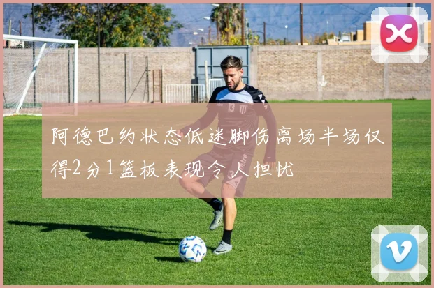 阿德巴约状态低迷脚伤离场半场仅得2分1篮板表现令人担忧