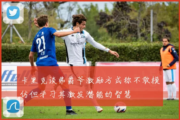 卡里克谈弗爵爷激励方式称不敢模仿但学习其激发潜能的智慧